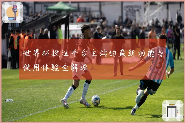 世界杯投注平台主站的最新功能与使用体验全解读