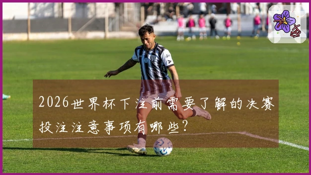 2026世界杯下注前需要了解的决赛投注注意事项有哪些？