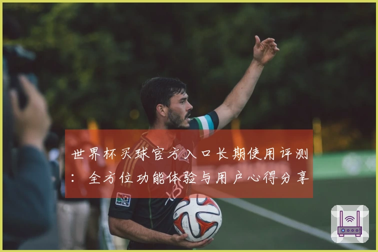 世界杯买球官方入口长期使用评测：全方位功能体验与用户心得分享