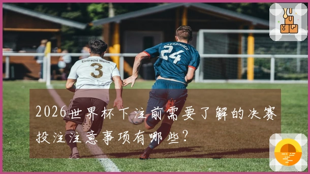 2026世界杯下注前需要了解的决赛投注注意事项有哪些？
